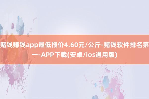 赌钱赚钱app最低报价4.60元/公斤-赌钱软件排名第一-APP下载(安卓/ios通用版)