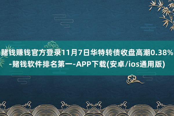 赌钱赚钱官方登录11月7日华特转债收盘高潮0.38%-赌钱软件排名第一-APP下载(安卓/ios通用版)