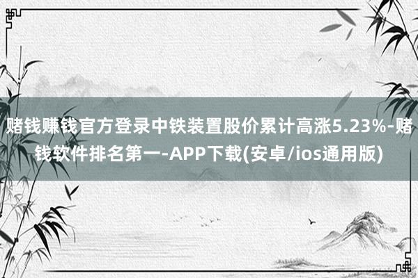 赌钱赚钱官方登录中铁装置股价累计高涨5.23%-赌钱软件排名第一-APP下载(安卓/ios通用版)