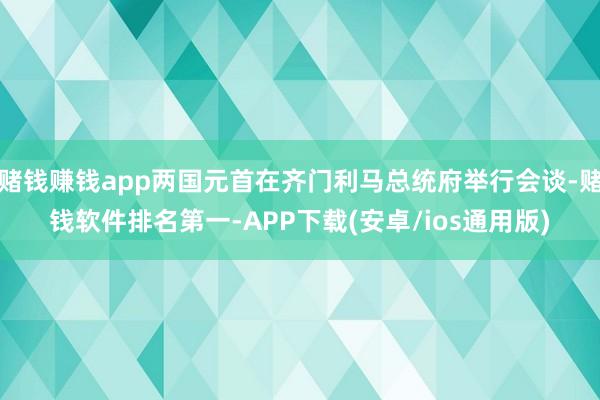 赌钱赚钱app两国元首在齐门利马总统府举行会谈-赌钱软件排名第一-APP下载(安卓/ios通用版)