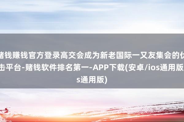 赌钱赚钱官方登录高交会成为新老国际一又友集会的伏击平台-赌钱软件排名第一-APP下载(安卓/ios通用版)