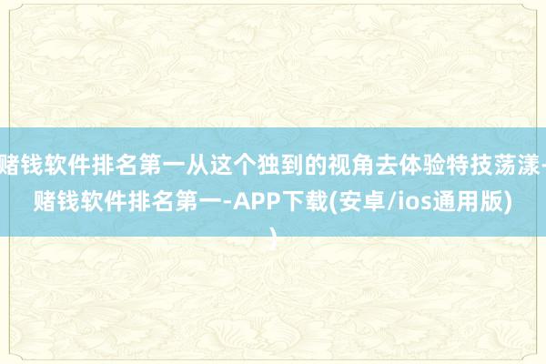 赌钱软件排名第一从这个独到的视角去体验特技荡漾-赌钱软件排名第一-APP下载(安卓/ios通用版)