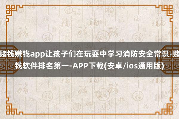 赌钱赚钱app让孩子们在玩耍中学习消防安全常识-赌钱软件排名第一-APP下载(安卓/ios通用版)