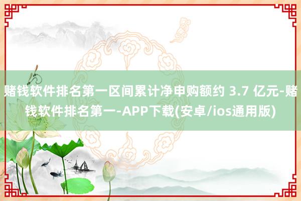 赌钱软件排名第一区间累计净申购额约 3.7 亿元-赌钱软件排名第一-APP下载(安卓/ios通用版)