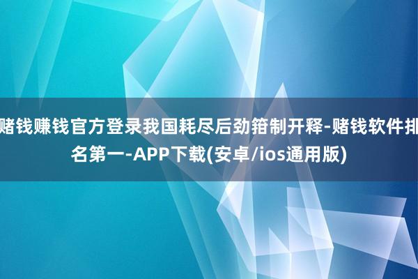 赌钱赚钱官方登录我国耗尽后劲箝制开释-赌钱软件排名第一-APP下载(安卓/ios通用版)