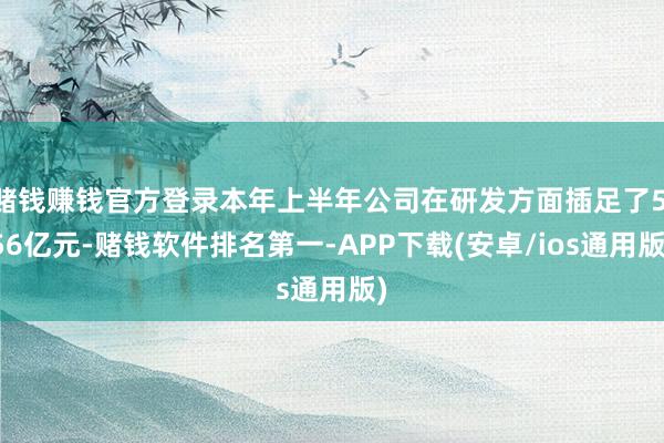 赌钱赚钱官方登录本年上半年公司在研发方面插足了5.56亿元-赌钱软件排名第一-APP下载(安卓/ios通用版)