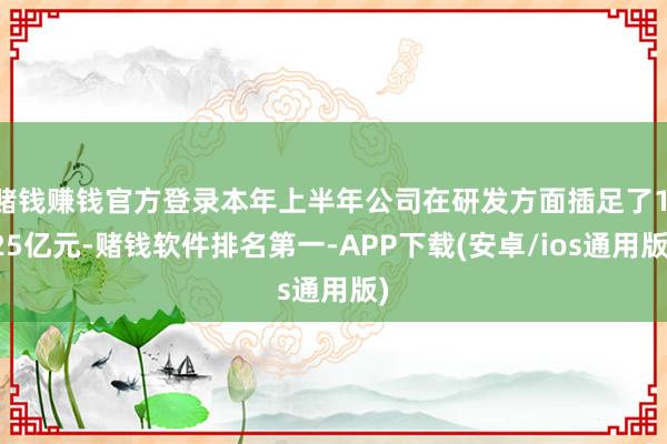 赌钱赚钱官方登录本年上半年公司在研发方面插足了1.25亿元-赌钱软件排名第一-APP下载(安卓/ios通用版)