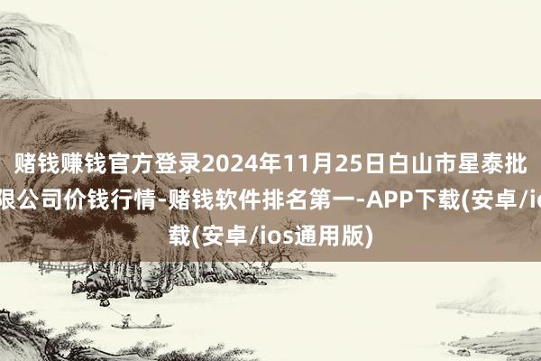 赌钱赚钱官方登录2024年11月25日白山市星泰批发阛阓有限公司价钱行情-赌钱软件排名第一-APP下载(安卓/ios通用版)