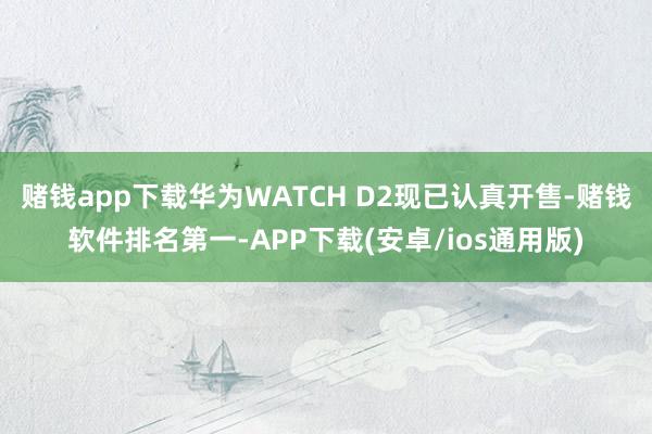 赌钱app下载华为WATCH D2现已认真开售-赌钱软件排名第一-APP下载(安卓/ios通用版)