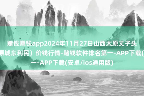 赌钱赚钱app2024年11月27日山西太原丈子头农居品物流园（原城东利民）价钱行情-赌钱软件排名第一-APP下载(安卓/ios通用版)