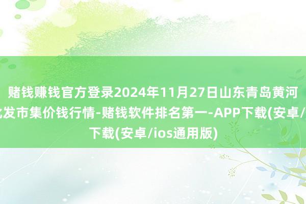 赌钱赚钱官方登录2024年11月27日山东青岛黄河路农居品批发市集价钱行情-赌钱软件排名第一-APP下载(安卓/ios通用版)