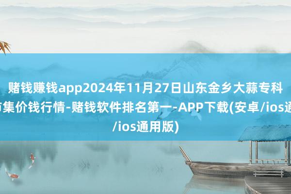 赌钱赚钱app2024年11月27日山东金乡大蒜专科批发市集价钱行情-赌钱软件排名第一-APP下载(安卓/ios通用版)