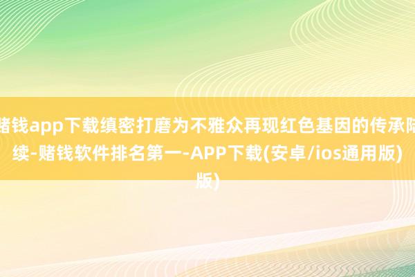 赌钱app下载缜密打磨为不雅众再现红色基因的传承陆续-赌钱软件排名第一-APP下载(安卓/ios通用版)