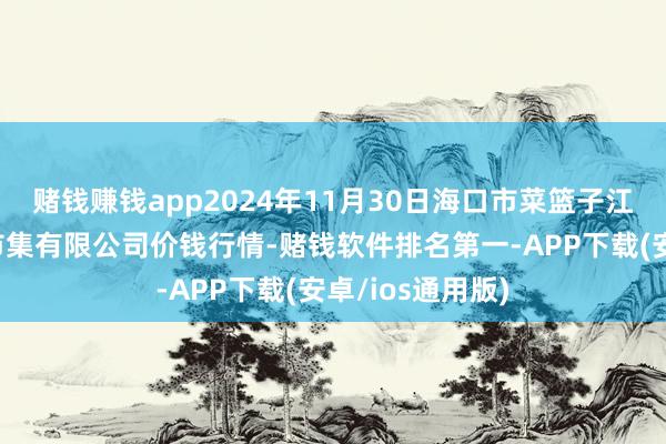 赌钱赚钱app2024年11月30日海口市菜篮子江楠农家具批发市集有限公司价钱行情-赌钱软件排名第一-APP下载(安卓/ios通用版)