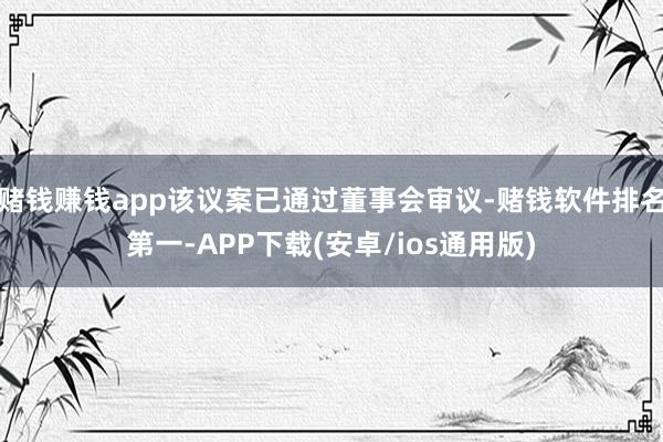 赌钱赚钱app该议案已通过董事会审议-赌钱软件排名第一-APP下载(安卓/ios通用版)