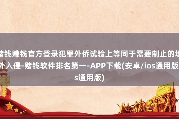 赌钱赚钱官方登录犯罪外侨试验上等同于需要制止的境外入侵-赌钱软件排名第一-APP下载(安卓/ios通用版)