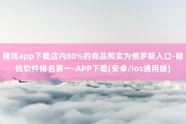 赌钱app下载店内80%的商品照实为俄罗斯入口-赌钱软件排名第一-APP下载(安卓/ios通用版)