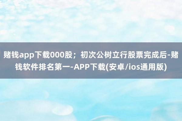 赌钱app下载000股；初次公树立行股票完成后-赌钱软件排名第一-APP下载(安卓/ios通用版)