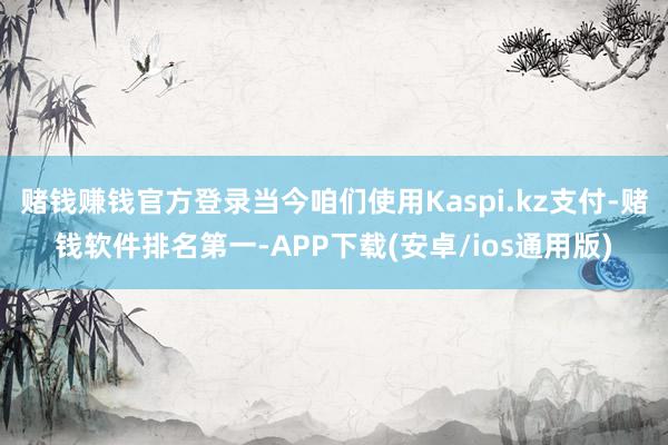 赌钱赚钱官方登录当今咱们使用Kaspi.kz支付-赌钱软件排名第一-APP下载(安卓/ios通用版)