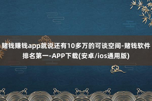 赌钱赚钱app就说还有10多万的可谈空间-赌钱软件排名第一-APP下载(安卓/ios通用版)