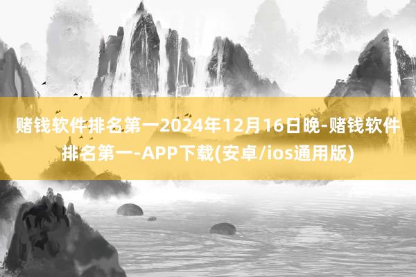 赌钱软件排名第一　　2024年12月16日晚-赌钱软件排名第一-APP下载(安卓/ios通用版)