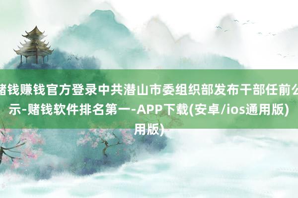 赌钱赚钱官方登录中共潜山市委组织部发布干部任前公示-赌钱软件排名第一-APP下载(安卓/ios通用版)