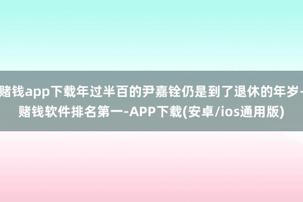 赌钱app下载年过半百的尹嘉铨仍是到了退休的年岁-赌钱软件排名第一-APP下载(安卓/ios通用版)