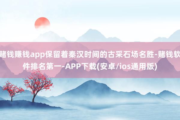 赌钱赚钱app保留着秦汉时间的古采石场名胜-赌钱软件排名第一-APP下载(安卓/ios通用版)