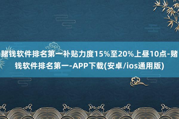 赌钱软件排名第一补贴力度15%至20%上昼10点-赌钱软件排名第一-APP下载(安卓/ios通用版)