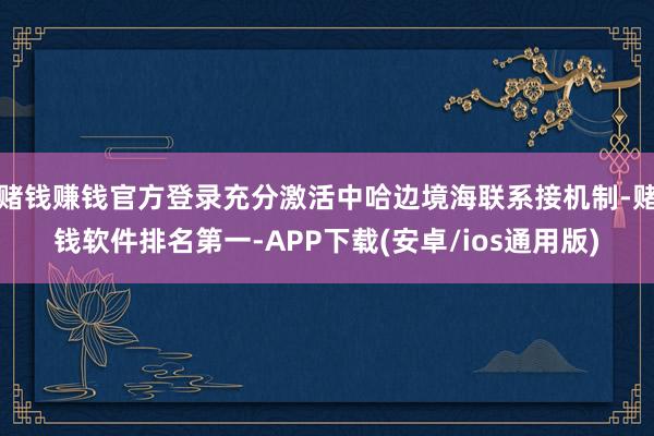 赌钱赚钱官方登录充分激活中哈边境海联系接机制-赌钱软件排名第一-APP下载(安卓/ios通用版)