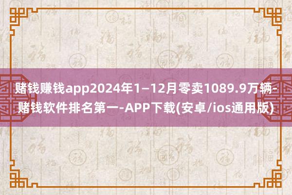 赌钱赚钱app2024年1—12月零卖1089.9万辆-赌钱软件排名第一-APP下载(安卓/ios通用版)