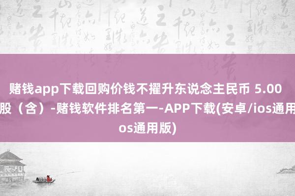 赌钱app下载回购价钱不擢升东说念主民币 5.00 元/股（含）-赌钱软件排名第一-APP下载(安卓/ios通用版)