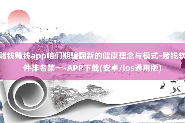 赌钱赚钱app咱们期骗翻新的健康理念与模式-赌钱软件排名第一-APP下载(安卓/ios通用版)