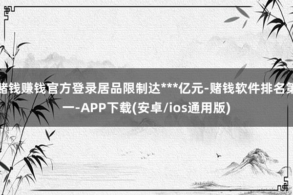 赌钱赚钱官方登录居品限制达***亿元-赌钱软件排名第一-APP下载(安卓/ios通用版)