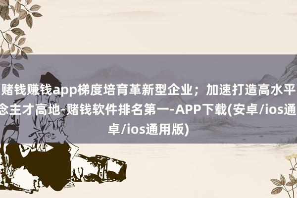 赌钱赚钱app梯度培育革新型企业；加速打造高水平东说念主才高地-赌钱软件排名第一-APP下载(安卓/ios通用版)