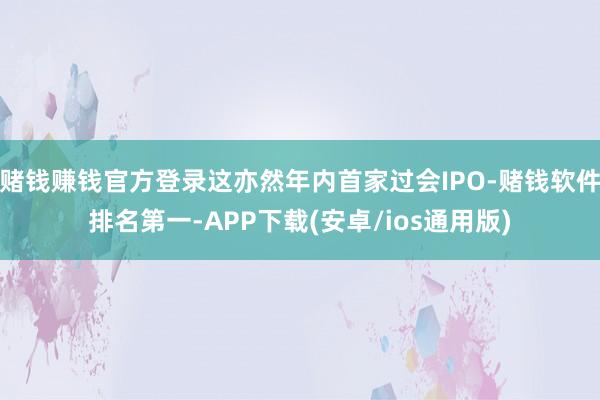 赌钱赚钱官方登录这亦然年内首家过会IPO-赌钱软件排名第一-APP下载(安卓/ios通用版)