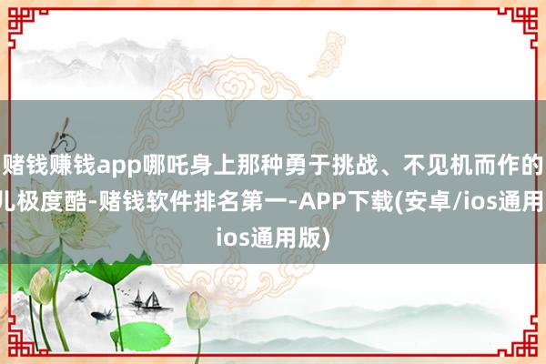 赌钱赚钱app哪吒身上那种勇于挑战、不见机而作的劲儿极度酷-赌钱软件排名第一-APP下载(安卓/ios通用版)