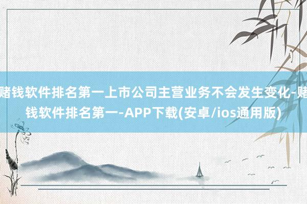 赌钱软件排名第一上市公司主营业务不会发生变化-赌钱软件排名第一-APP下载(安卓/ios通用版)